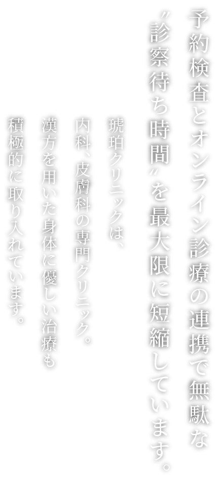 専門スタッフが丁寧に対応医療の〝楽しさ〞をゆっくり味わいましょう。琥珀国際クリニックは、内科、皮膚科の専門クリニック。漢方を用いた身体に優しい治療も積極的に取り入れています。